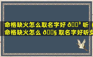 命格缺火怎么取名字好 🐳 听（命格缺火怎么 🐧 取名字好听女孩）